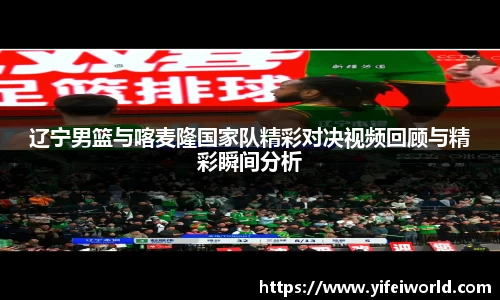 辽宁男篮与喀麦隆国家队精彩对决视频回顾与精彩瞬间分析